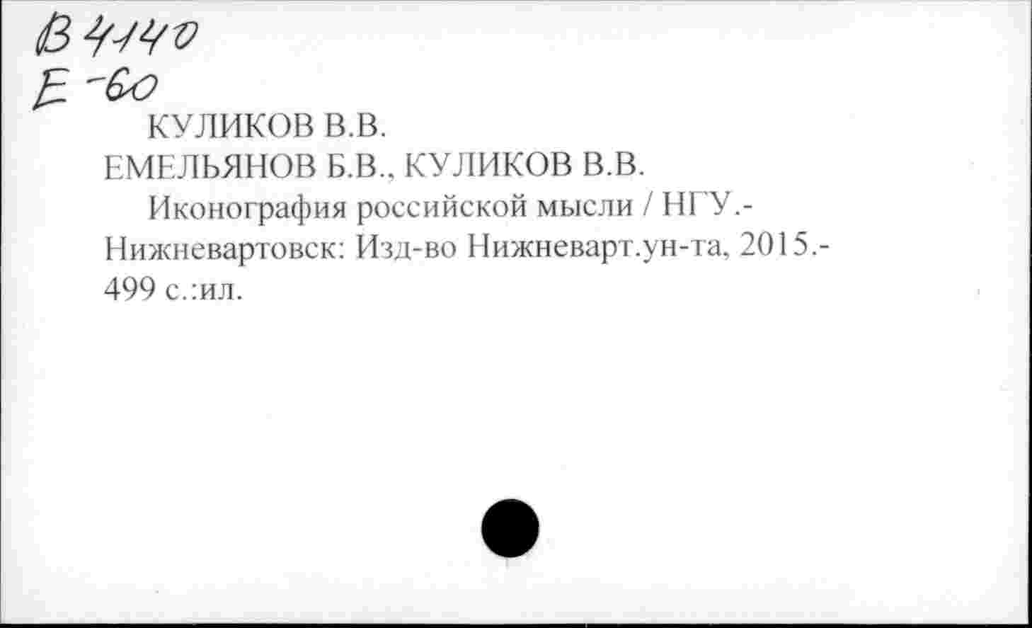 ﻿
КУЛИКОВ в.в.
ЕМЕЛЬЯНОВ Б.В.. КУЛИКОВ В.В.
Иконография российской мысли / НГУ,-Нижневартовск: Изд-во Нижневарт.ун-та, 2015.-499 с.:ил.